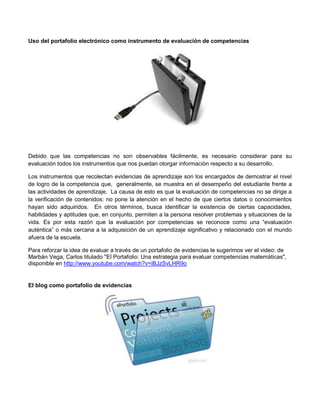 Uso del portafolio electrónico como instrumento de evaluación de competencias




Debido que las competencias no son observables fácilmente, es necesario considerar para su
evaluación todos los instrumentos que nos puedan otorgar información respecto a su desarrollo.

Los instrumentos que recolectan evidencias de aprendizaje son los encargados de demostrar el nivel
de logro de la competencia que, generalmente, se muestra en el desempeño del estudiante frente a
las actividades de aprendizaje. La causa de esto es que la evaluación de competencias no se dirige a
la verificación de contenidos: no pone la atención en el hecho de que ciertos datos o conocimientos
hayan sido adquiridos. En otros términos, busca identificar la existencia de ciertas capacidades,
habilidades y aptitudes que, en conjunto, permiten a la persona resolver problemas y situaciones de la
vida. Es por esta razón que la evaluación por competencias se reconoce como una “evaluación
auténtica” o más cercana a la adquisición de un aprendizaje significativo y relacionado con el mundo
afuera de la escuela.

Para reforzar la idea de evaluar a través de un portafolio de evidencias le sugerimos ver el video: de
Marbán Vega, Carlos titulado "El Portafolio: Una estrategia para evaluar competencias matemáticas",
disponible en http://www.youtube.com/watch?v=iBJzSvLHR9o


El blog como portafolio de evidencias
 