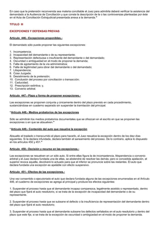 En caso que la pretensión reconvenida sea materia conciliable el Juez para admitirla deberá verificar la asistencia del
demandado a la Audiencia de Conciliación y que conste la descripción de la o las controversias planteadas por éste
en el Acta de Conciliación Extrajudicial presentada anexa a la demanda."
TITULO III
EXCEPCIONES Y DEFENSAS PREVIAS
Artículo 446.- Excepciones proponibles.El demandado sólo puede proponer las siguientes excepciones:
1. Incompetencia;
2. Incapacidad del demandante o de su representante;
3. Representación defectuosa o insuficiente del demandante o del demandado;
4. Oscuridad o ambiguedad en el modo de proponer la demanda;
5. Falta de agotamiento de la vía administrativa;
6. Falta de legitimidad para obrar del demandante o del demandado;
7. Litispendencia;
8. Cosa Juzgada;
9. Desistimiento de la pretensión;
10. Conclusión del proceso por conciliación o transacción;
11. Caducidad;
12. Prescripción extintiva; y,
13. Convenio arbitral.
Artículo 447.- Plazo y forma de proponer excepciones.Las excepciones se proponen conjunta y únicamente dentro del plazo previsto en cada procedimiento,
sustanciándose en cuaderno separado sin suspender la tramitación del principal.
“Artículo 448.- Medios probatorios de las excepciones
Sólo se admitirán los medios probatorios documentales que se ofrezcan en el escrito en que se proponen las
excepciones o en que se absuelven."
“Artículo 449.- Contenido del auto que resuelve la excepción
Absuelto el traslado o transcurrido el plazo para hacerlo, el Juez resuelve la excepción dentro de los diez días
siguientes. Si la declara infundada, declara también el saneamiento del proceso. De lo contrario, aplica lo dispuesto
en los artículos 450 y 451."
Artículo 450.- Decisión y recurso en las excepciones.Las excepciones se resuelven en un sólo auto. Si entre ellas figura la de incompetencia, litispendencia o convenio
arbitral y el Juez declara fundada una de ellas, se abstendrá de resolver las demás; pero si concedida apelación, el
superior revoca aquella, devolverá lo actuado para que el inferior se pronuncie sobre las restantes. El auto que
declara fundada una excepción es apelable con efecto suspensivo.
Artículo 451.- Efectos de las excepciones.Una vez consentido o ejecutoriado el auto que declara fundada alguna de las excepciones enumeradas en el Artículo
446, el cuaderno de excepciones se agrega al principal y produce los efectos siguientes:
1. Suspender el proceso hasta que el demandante incapaz comparezca, legalmente asistido o representado, dentro
del plazo que fijará el auto resolutorio, si se trata de la excepción de incapacidad del demandante o de su
representante.
2. Suspender el proceso hasta que se subsane el defecto o la insuficiencia de representación del demandante dentro
del plazo que fijará el auto resolutorio.
3. Suspender el proceso hasta que el demandante subsane los defectos señalados en el auto resolutorio y dentro del
plazo que este fije, si se trata de la excepción de oscuridad o ambigüedad en el modo de proponer la demanda.

 