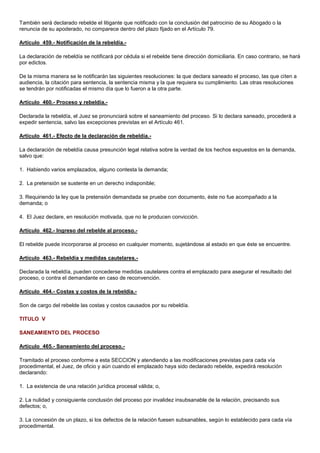 También será declarado rebelde el litigante que notificado con la conclusión del patrocinio de su Abogado o la
renuncia de su apoderado, no comparece dentro del plazo fijado en el Artículo 79.
Artículo 459.- Notificación de la rebeldía.La declaración de rebeldía se notificará por cédula si el rebelde tiene dirección domiciliaria. En caso contrario, se hará
por edictos.
De la misma manera se le notificarán las siguientes resoluciones: la que declara saneado el proceso, las que citen a
audiencia, la citación para sentencia, la sentencia misma y la que requiera su cumplimiento. Las otras resoluciones
se tendrán por notificadas el mismo día que lo fueron a la otra parte.
Artículo 460.- Proceso y rebeldía.Declarada la rebeldía, el Juez se pronunciará sobre el saneamiento del proceso. Si lo declara saneado, procederá a
expedir sentencia, salvo las excepciones previstas en el Artículo 461.
Artículo 461.- Efecto de la declaración de rebeldía.La declaración de rebeldía causa presunción legal relativa sobre la verdad de los hechos expuestos en la demanda,
salvo que:
1. Habiendo varios emplazados, alguno contesta la demanda;
2. La pretensión se sustente en un derecho indisponible;
3. Requiriendo la ley que la pretensión demandada se pruebe con documento, éste no fue acompañado a la
demanda; o
4. El Juez declare, en resolución motivada, que no le producen convicción.
Artículo 462.- Ingreso del rebelde al proceso.El rebelde puede incorporarse al proceso en cualquier momento, sujetándose al estado en que éste se encuentre.
Artículo 463.- Rebeldía y medidas cautelares.Declarada la rebeldía, pueden concederse medidas cautelares contra el emplazado para asegurar el resultado del
proceso, o contra el demandante en caso de reconvención.
Artículo 464.- Costas y costos de la rebeldía.Son de cargo del rebelde las costas y costos causados por su rebeldía.
TITULO V
SANEAMIENTO DEL PROCESO
Artículo 465.- Saneamiento del proceso.Tramitado el proceso conforme a esta SECCION y atendiendo a las modificaciones previstas para cada vía
procedimental, el Juez, de oficio y aún cuando el emplazado haya sido declarado rebelde, expedirá resolución
declarando:
1. La existencia de una relación jurídica procesal válida; o,
2. La nulidad y consiguiente conclusión del proceso por invalidez insubsanable de la relación, precisando sus
defectos; o,
3. La concesión de un plazo, si los defectos de la relación fuesen subsanables, según lo establecido para cada vía
procedimental.

 