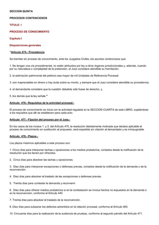 SECCION QUINTA
PROCESOS CONTENCIOSOS
TITULO I
PROCESO DE CONOCIMIENTO
Capítulo I
Disposiciones generales
“Artículo 475.- Procedencia
Se tramitan en proceso de conocimiento, ante los Juzgados Civiles, los asuntos contenciosos que:
1. No tengan una vía procedimental, no estén atribuidos por ley a otros órganos jurisdiccionales y, además, cuando
por su naturaleza o complejidad de la pretensión, el Juez considere atendible su tramitación;
2. la estimación patrimonial del petitorio sea mayor de mil Unidades de Referencia Procesal;
3. son inapreciables en dinero o hay duda sobre su monto, y siempre que el Juez considere atendible su procedencia;
4. el demandante considere que la cuestión debatida sólo fuese de derecho; y,
5. los demás que la ley señale."
Artículo 476.- Requisitos de la actividad procesal.El proceso de conocimiento se inicia con la actividad regulada en la SECCION CUARTA de este LIBRO, sujetándose
a los requisitos que allí se establecen para cada acto.
Artículo 477.- Fijación del proceso por el Juez.En los casos de los incisos 1. y 3. del Artículo 475, la resolución debidamente motivada que declara aplicable el
proceso de conocimiento en sustitución al propuesto, será expedida sin citación al demandado y es inimpugnable.
Artículo 478.- Plazos.Los plazos máximos aplicables a este proceso son:
1. Cinco días para interponer tachas u oposiciones a los medios probatorios, contados desde la notificación de la
resolución que los tienen por ofrecidos.
2. Cinco días para absolver las tachas u oposiciones.
3. Diez días para interponer excepciones o defensas previas, contados desde la notificación de la demanda o de la
reconvención.
4. Diez días para absolver el traslado de las excepciones o defensas previas.
5. Treinta días para contestar la demanda y reconvenir.
6. Diez días para ofrecer medios probatorios si en la contestación se invoca hechos no expuestos en la demanda o
en la reconvención, conforme al Artículo 440.
7. Treinta días para absolver el traslado de la reconvención.
8. Diez días para subsanar los defectos advertidos en la relación procesal, conforme al Artículo 465.
10. Cincuenta días para la realización de la audiencia de pruebas, conforme al segundo párrafo del Artículo 471.

 