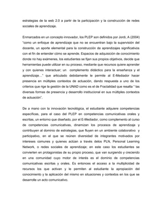 estrategias de la web 2.0 a partir de la participación y la construcción de redes
sociales de aprendizaje.
Enmarcados en un concepto innovador, los PLEP son definidos por Jordi, A (2004)
“como un enfoque de aprendizaje que no se encuentran bajo la supervisión del
docente, un aporte elemental para la construcción de aprendizajes significativos
con el fin de entender cómo se aprende. Espacios de adquisición de conocimiento
donde no hay exámenes, los estudiantes se fijan sus propios objetivos, decide que
herramientas puede utilizar en su proceso, mediante que recursos quiere aprender
y con quienes interactuar; un complemento didáctico para la enseñanza y el
aprendizaje…” que articulado debidamente le permite al E-Mediador hacer
presencia en múltiples contextos de actuación, dando respuesta a uno de los
criterios que rige la gestión de la UNAD como es el de Fractalidad que resalta “ las
diversas formas de presencia y desarrollo institucional en sus múltiples contextos
de actuación”.
De a mano con la innovación tecnológica, el estudiante adquiere competencias
específicas, para el caso del PLEP en competencias comunicativas orales y
escritas, un entorno que diseñado, por el E-Mediador, como complemento al curso
de competencias comunicativas, dinamizan los procesos de aprendizaje y
contribuyen al dominio de estrategias, que fluyen en un ambiente colaborativo y
participativo, en el que se reúnen diversidad de integrantes motivados por
intereses comunes y quienes actúan a través delos PLN, Personal Learning
Network, o redes sociales de aprendizaje; en este caso los estudiantes se
convierten en protagonistas de su propio proceso, que van surgiendo y creciendo
en una comunidad cuyo motor de interés es el dominio de competencias
comunicativas escritas y orales. Es entonces el acceso a la multiplicidad de
recursos los que activan y le permiten al estudiante la apropiación del
conocimiento y la aplicación del mismo en situaciones y contextos en los que se
desarrolle un acto comunicativo.
 