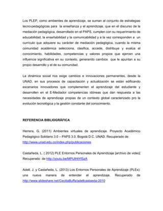 Los PLEP, como ambientes de aprendizaje, se suman al conjunto de estrategias
tecno-pedagógicas para la enseñanza y el aprendizaje, que en el discurso de la
mediación pedagógica, desarrollado en el PAPS, cumplen con su requerimiento de
educabilidad, la enseñabilidad y la comunicabilidad y a la vez corresponden a un
currículo que adquiere su carácter de mediación pedagógica, cuando la misma
comunidad académica selecciona, clasifica, accede, distribuye y evalúa el
conocimiento, habilidades, competencias y valores propios que ejercen una
influencia significativa en su contexto, generando cambios que le apuntan a su
propio desarrollo y el de su comunidad.
La dinámica social nos exige cambios e innovaciones permanentes, desde la
UNAD, en sus procesos de capacitación y actualización se están edificando
escenarios innovadores que complementen el aprendizaje del estudiante y
desarrollen en el E-Mediador competencias idóneas que dan respuesta a las
necesidades de aprendizaje propias de un contexto global caracterizado pro la
evolución tecnológica y la gestión constante del conocimiento.
REFERENCIA BIBLIOGRÁFICA
Herrera, G. (2011) Ambientes virtuales de aprendizaje. Proyecto Académico
Pedagógico Solidario 3.0 – PAPS 3.0. Bogotá D.C. UNAD. Recuperado de
http://www.unad.edu.co/index.php/publicaciones
Castañeda, L. ( 2012) PLE Entornos Personales de Aprendizaje [archivo de video]
Recuperado de http://youtu.be/MPUlHtYfSzA
Adell, J, y Castañeda, L. (2013) Los Entornos Personales de Aprendizaje (PLEs):
una nueva manera de entender el aprendizaje. Recuperado de
http://www.slideshare.net/CeciliaBuffa/adellcastaeda-2010
 