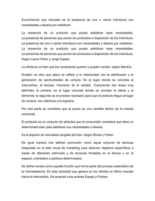 Encontramos que mercado es la presencia de uno o varios individuos con
necesidades y deseos por satisfacer.
La presencia de un producto que pueda satisfacer esas necesidades.
La presencia de personas que ponen los productos a disposición de los individuos.
La presencia de uno o varios individuos con necesidades y deseos por satisfacer.
La presencia de un producto que pueda satisfacer esas necesidades.
La presencia de personas que ponen los productos a disposición de los individuos.
Según Laura Fisher y Jorge Espejo.
La oferta es un bien que los vendedores quieren y pueden vender, según Mankiw.
Dvoskin no dice que plaza se refiere a lo relacionado con la distribución y la
generación de oportunidades de compra: Es el lugar donde se concreta el
intercambio, el famoso “momento de la verdad”. Comprende dos áreas muy
definidas, la primera, es el lugar concreto donde se vinculan la oferta y la
demanda; la segunda es el proceso necesario para que el producto llegue al lugar
de compra: nos referimos a la logística.
Por otra parte se considera que el precio es una variable dentro de la mezcla
comercial.
El producto es un conjunto de atributos que el consumidor considera que tiene un
determinado bien para satisfacer sus necesidades o deseos.
Es el aspecto de naturaleza tangible del bien. Según Bonta y Farber
De igual manera nos definen promoción como aquel conjunto de técnicas
integradas en el plan anual de marketing para alcanzar objetivos específicos a
través de diferentes estímulos y de acciones limitadas en el tiempo y en el
espacio, orientados a públicos determinados.
Se define ventas como aquella función que forma parte del proceso sistemático de
la mercadotecnia. Es toda actividad que genera en los clientes el último impulso
hacia el intercambio. De acuerdo a los autores Espejo y Fischer.
 