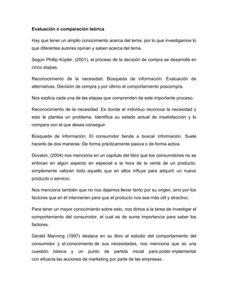 Evaluación o comparación teórica
Hay que tener un amplio conocimiento acerca del tema, por lo que investigamos lo
que diferentes autores opinan y saben acerca del tema.
Según Phillip Kopler, (2001), el proceso de la decisión de compra se desarrolla en
cinco etapas.
Reconocimiento de la necesidad. Búsqueda de información. Evaluación de
alternativas. Decisión de compra y por último el comportamiento poscompra.
Nos explica cada una de las etapas que comprenden de este importante proceso.
Reconocimiento de la necesidad: Es donde el individuo reconoce la necesidad y
esto le plantea un problema. Identifica su estado actual de insatisfacción y lo
compara con el que desea conseguir.
Búsqueda de información: El consumidor tiende a buscar información. Suele
hacerlo de dos maneras: De forma prácticamente pasiva o de forma activa.
Dovskin, (2004) nos menciona en un capítulo del libro que los consumidores no se
enfocan en algún aspecto en especial a la hora de la venta de un producto,
simplemente valoran todo aquello que en ellos influye para adquirir un nuevo
producto o servicio.
Nos menciona también que no nos dejamos llevar tanto por su origen, sino por los
factores que en él intervienen para que el producto nos sea más útil y atractivo.
Para tener un mayor conocimiento sobre esto, nos dimos a la tarea de investigar el
comportamiento del consumidor, el cual es de suma importancia para saber los
factores.
Gerald Manning (1997) destaca en su libro el estudio del comportamiento del
consumidor y el conocimiento de sus necesidades, nos menciona que es una
cuestión básica y un punto de partida inicial para poder implementar
con eficacia las acciones de marketing por parte de las empresas.
 