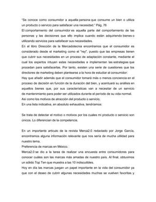 “Se conoce como consumidor a aquella persona que consume un bien o utiliza
un producto o servicio para satisfacer una necesidad.” Pág. 76
El comportamiento del consumidor es aquella parte del comportamiento de las
personas y las decisiones que ello implica cuando están adquiriendo bienes o
utilizando servicios para satisfacer sus necesidades.
En el libro Dirección de la Mercadotecnia encontramos que el consumidor es
considerado desde el marketing como el "rey", puesto que las empresas tienen
que cubrir sus necesidades en un proceso de adaptación constante, mediante el
cual los expertos intuyen estas necesidades e implementan las estrategias que
procedan para satisfacerlas. Por tanto, existen una serie de cuestiones que los
directores de marketing deben plantearse a la hora de estudiar al consumidor:
Hay que añadir además que el consumidor tomará más o menos conciencia en el
proceso de decisión en función de la duración del bien, y acentuará su análisis en
aquellos bienes que, por sus características van a necesitar de un servicio
de mantenimiento para poder ser utilizados durante el período de su vida normal.
Así como los motivos de atracción del producto o servicio.
En una lista indicativa, en absoluto exhaustiva, tendríamos:
Se trata de detectar el motivo o motivos por los cuales mi producto o servicio son
únicos. Lo diferencian de la competencia.
En un importante artículo de la revista Merca2.0 redactado por Jorge García,
encontramos alguna información relevante que nos sería de mucha utilidad para
nuestro tema.
Preferencia de marcas en México.
Merca2.0 se dio a la tarea de realizar una encuesta entre consumidores para
conocer cuáles son las marcas más amadas de nuestro país. Al final, obtuvimos
un sólido Top Ten que muestra a las 10 indiscutibles.
Hoy en día las marcas juegan un papel importante en la vida del consumidor ya
que con el deseo de cubrir algunas necesidades muchas se vuelven favoritas y
 