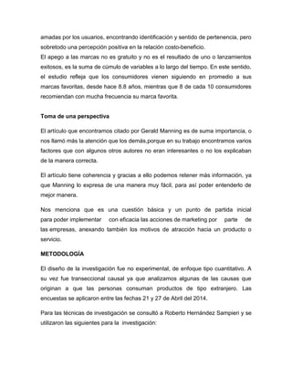 amadas por los usuarios, encontrando identificación y sentido de pertenencia, pero
sobretodo una percepción positiva en la relación costo-beneficio.
El apego a las marcas no es gratuito y no es el resultado de uno o lanzamientos
exitosos, es la suma de cúmulo de variables a lo largo del tiempo. En este sentido,
el estudio refleja que los consumidores vienen siguiendo en promedio a sus
marcas favoritas, desde hace 8.8 años, mientras que 8 de cada 10 consumidores
recomiendan con mucha frecuencia su marca favorita.
Toma de una perspectiva
El artículo que encontramos citado por Gerald Manning es de suma importancia, o
nos llamó más la atención que los demás,porque en su trabajo encontramos varios
factores que con algunos otros autores no eran interesantes o no los explicaban
de la manera correcta.
El artículo tiene coherencia y gracias a ello podemos retener más información, ya
que Manning lo expresa de una manera muy fácil, para así poder entenderlo de
mejor manera.
Nos menciona que es una cuestión básica y un punto de partida inicial
para poder implementar con eficacia las acciones de marketing por parte de
las empresas, anexando también los motivos de atracción hacia un producto o
servicio.
METODOLOGÍA
El diseño de la investigación fue no experimental, de enfoque tipo cuantitativo. A
su vez fue transeccional causal ya que analizamos algunas de las causas que
originan a que las personas consuman productos de tipo extranjero. Las
encuestas se aplicaron entre las fechas 21 y 27 de Abril del 2014.
Para las técnicas de investigación se consultó a Roberto Hernández Sampieri y se
utilizaron las siguientes para la investigación:
 