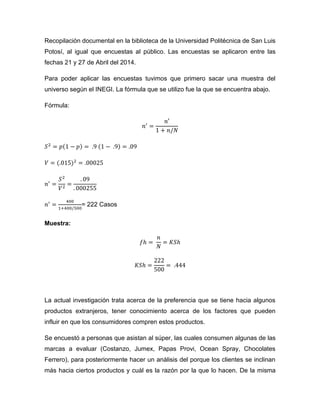 Recopilación documental en la biblioteca de la Universidad Politécnica de San Luis
Potosí, al igual que encuestas al público. Las encuestas se aplicaron entre las
fechas 21 y 27 de Abril del 2014.
Para poder aplicar las encuestas tuvimos que primero sacar una muestra del
universo según el INEGI. La fórmula que se utilizo fue la que se encuentra abajo.
Fórmula:
𝑛′
=
𝑛′
1 + 𝑛/𝑁
𝑆2
= 𝑝(1 − 𝑝) = .9 (1 − .9) = .09
𝑉 = (.015)2
= .00025
𝑛′
=
𝑆2
𝑉2
=
. 09
. 000255
𝑛′
=
400
1+400/500
= 222 Casos
Muestra:
𝑓ℎ =
𝑛
𝑁
= 𝐾𝑆ℎ
𝐾𝑆ℎ =
222
500
= .444
La actual investigación trata acerca de la preferencia que se tiene hacia algunos
productos extranjeros, tener conocimiento acerca de los factores que pueden
influir en que los consumidores compren estos productos.
Se encuestó a personas que asistan al súper, las cuales consumen algunas de las
marcas a evaluar (Costanzo, Jumex, Papas Provi, Ocean Spray, Chocolates
Ferrero), para posteriormente hacer un análisis del porque los clientes se inclinan
más hacia ciertos productos y cuál es la razón por la que lo hacen. De la misma
 