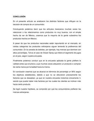 CONCLUSIÓN
En el presente artículo se analizaron los distintos factores que influyen en la
decisión de compra de un consumidor.
Concluyendo podemos decir que los artículos mexicanos muchas veces los
relacionan o los relacionamos como productos no muy buenos, con el simple
hecho de ser de México, creemos que la mayoría de la gente subestima los
productos hechos en México.
A pesar de que los productos nacionales están repuntando en el mercado, en
ciertas categorías los productos extranjeros siguen teniendo la preferencia del
consumidor. En la canasta de bebidas, por ejemplo, hay marcas que dominan con
altos porcentajes. Tal es el caso de Ocean Spray que lidera el segmento de jugos
en el país, según nuestra encuesta.
Finalmente podemos concluir que en la encuesta aplicada la gente prefiere la
calidad antes que el precio y que muchas veces adquieren un producto o compran
de cierta marca por la lealtad hacia la misma.
En conclusión creemos que se alcanzó en términos de porcentaje un 90% según
los objetivos establecidos, debido a que no se obtuvieron precisamente los
factores que se deseaban, ya que en nuestra encuesta incluimos únicamente 3,
siendo que puede haber más factores por los cuales los clientes se inclinen más
hacia cierto producto.
Se logró nuestra hipótesis, se comprobó por qué los consumidores prefieren las
marcas extranjeras.
 