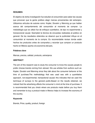 RESUMEN
El objetivo de dicha investigación fue estudiar al consumidor para saber las causas
que provocan que la gente prefiera elegir marcas provenientes del extranjero.
Utilizamos artículos de autores como: Kopler, Dovskin y Manning ya que hablan
acerca del comportamiento del consumidor al momento de comprar. La
metodología que se utilizó fue de enfoque cuantitativo, de tipo no experimental y
transeccional causal. Seempleó la técnica de encuestas realizadas al público en
general. De los resultados obtenidos se observó que la publicidad influye en el
consumidor al momento de la compra. Es recomendable revisar donde están
hechos los productos antes de comprarlos y recordar que comprar un producto
hecho en México aporta a la economía del país.
Palabras clave
Marcas, precios, calidad, producto, extranjeros
ABSTRACT
The aim of this research was to study the consumer to know the causes people to
prefer choose brands coming from abroad. We use articles from authors such as:
Kopler, Dovskin and Manning since they talk about the consumer behavior at the
time of purchase.The methodology that was used was with a quantitative
approach, non-experimental, transactional causal; this indicates that we used the
technique of surveys to the general public.Based on the results obtained, we
noticed that the advertising affects the consumer´s mind at the time of purchase. It
is recommended that you check where are products made before you buy them
and remember to buy a product made in Mexico helps to increase the economy of
the country.
Keywords
Brands, Price, quality, product, foreign
 