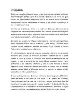 INTRODUCCIÓN
Elegir una marca lleva bastante tiempo ya que tenemos que usarla por un tiempo
determinado para darnos cuenta de la calidad y de lo que nos ofrece. De igual
manera nos dejamos llevar por el precio o por lo que está de moda. El problema
es que nuestra compra puede causar un impacto ya sea positivo o negativo en la
economía de nuestro país.
Un tema que da bastante a hablar es la preferencia de marcas extranjeras sobre
las propias. En esta investigación queremos dar a conocer las causas que originan
a que la gente compre marcas extranjeras. Queremos también que la gente tenga
una mejor toma de decisión a la hora de comprar.
Demostrar que la economía del país puede mejorar si ponemos nuestro granito de
arena comprando marcas hechas en México. Jumex, Provi y Constanzo serán
nuestras marcas mexicanas. Mientras que Ocean Spray, Pringles y Ferrero
Rocher serán nuestras marcas extranjeras.
En esta investigación queremos comparar productos extranjeros con productos
mexicanos para conocer las diferencias de ambas y partiendo de eso se podrá
concluir la razón de porqué se consuman más las marcas extranjeras que las
propias, ya que la mayoría de los consumidores mexicanos tienen mayor
preferencia a los productos extranjeros y esto le quita mercado a marcas
mexicanas, como así también afecta a la economía de nuestro país, se prefieren
aquellas marcas debido a diferentes factores, ya sea por su calidad, precio,
estereotipos sociales u otros factores.
El tema será la preferencia de marcas extranjeras sobre las propias. El territorio
donde se llevara a cabo será San Luis Potosí, S.L.P., México. En un tiempo
determinado ya que comenzó el día 20 de Enero y terminó el día 14 de Mayo. La
teoría fue el mercado, las marcas, los precios, la calidad y la distribución. Nuestra
unidad de análisis es la competencia de marcas extranjeras y mexicanas. El objeto
de estudio fueron las marcas extranjeras y el sujeto de estudio son los clientes.
 