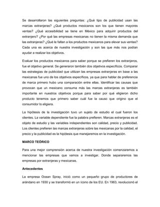 Se desarrollaron las siguientes preguntas: ¿Qué tipo de publicidad usan las
marcas extranjeras? ¿Qué productos mexicanos son los que tienen mayores
ventas? ¿Qué accesibilidad se tiene en México para adquirir productos del
extranjero? ¿Por qué las empresas mexicanas no tienen la misma demanda que
las extranjeras? ¿Qué le faltan a los productos mexicanos para elevar sus ventas?
Cada una es acerca de nuestra investigación y son las que más nos podían
ayudar a realizar los objetivos.
Evaluar los productos mexicanos para saber porque se prefieren los extranjeros,
fue el objetivo general. Se generaron también dos objetivos específicos. Comparar
las estrategias de publicidad que utilizan las empresas extranjeras en base a las
mexicanas fue uno de los objetivos específicos, ya que para hablar de preferencia
de marca primero hubo una comparación entre ellas. Identificar las causas que
provocan que un mexicano consuma más las marcas extranjeras es también
importante en nuestros objetivos porque para saber por qué eligieron dicho
producto tenemos que primero saber cuál fue la causo que origino que el
consumidor lo eligiera.
La hipótesis de la investigación tuvo un sujeto de estudio el cual fueron los
clientes. La variable dependiente fue la palabra prefieren. Marcas extranjeras es el
objeto de estudio y las variables independientes son calidad, precio y publicidad.
Los clientes prefieren las marcas extranjeras sobre las mexicanas por la calidad, el
precio y la publicidad es la hipótesis que manejaremos en la investigación.
MARCO TEÓRICO
Para una mejor comprensión acerca de nuestra investigación comenzaremos a
mencionar las empresas que vamos a investigar. Donde separaremos las
empresas por extranjeras y mexicanas.
Antecedentes
La empresa Ocean Spray, inició como un pequeño grupo de productores de
arándano en 1930 y se transformó en un ícono de los EU. En 1963, revolucionó el
 