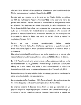 mercado con la primera mezcla de jugos de esta industria. Cuando se introdujo en
México fue aceptado de inmediato.(Grupo Herdez, 2009)
Pringles salió por primera vez a la venta en los Estados Unidos en octubre
de 1967. La multinacional Procter & Gamble (P&G) quería crear una marca de
patatas fritas distinta a las que entonces se comercializaban. El ingeniero químico
en alimentos Fred Baur fue quien diseñó un aperitivo de patata deshidratada, con
forma de paraboloide hiperbolica, y un envase de lata en vez de una bolsa, para
evitar que se rompieran. Pero no acertó con el sabor adecuado y fue apartado del
proyecto. A mediados de la década de 1960 fue retomado por otro investigador de
la corporación, Alexander Liepa, que partió del trabajo original y mejoró los
resultados. (Almargo, 2007)
Ferrero es una empresa agroalimentaria italiana creada
en 1946 en Piamonte (Italia). Con 60 años de experiencia, el grupo Ferrero es el
tercer productor europeo de dulces y el sexto del mundo en el sector de dulces y
chocolatería.
El propietario actual es Michele Ferrero, que se ha convertido en el hombre más
rico de Italia con un patrimonio que Forbes estima en 19.000 millones de dólares.
En 1946 Pietro Ferrero inventó una crema de avellana y cacao, pensó que podía
ser extendida sobre el pan, y la llamó " Pasta Gianduja". El producto tuvo un gran
éxito y por lo tanto Ferrero pasó desde la producción artesanal a la producción
industrial creando la nueva empresa que lleva su nombre.(Ferrero S.p.A, 2013)
Proseguiremos con los antecedentes de las empresas que nosotras consideramos
como competencia de las marcas extranjeras.
La empresa Jumex fue fundada en 1961. Tienen el objetivo de mantenerse siendo
los líderes de jugos y néctares en nuestro país.(Grupo Jumex, 2009)
La empresa potosina de botanas llamas Provi nos dice que comenzó con un
pequeño negocio al preparar papas para una fiesta, y fue un éxito entre amigos y
conocidos y fue una idea para comenzar y motivación para iniciar el negocio en
 