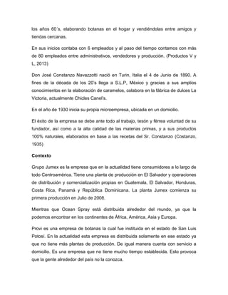 los años 60´s, elaborando botanas en el hogar y vendiéndolas entre amigos y
tiendas cercanas.
En sus inicios contaba con 6 empleados y al paso del tiempo contamos con más
de 80 empleados entre administrativos, vendedores y producción. (Productos V y
L, 2013)
Don José Constanzo Navazzotti nació en Turin, Italia el 4 de Junio de 1890. A
fines de la década de los 20’s llega a S.L.P, México y gracias a sus amplios
conocimientos en la elaboración de caramelos, colabora en la fábrica de dulces La
Victoria, actualmente Chicles Canel’s.
En el año de 1930 inicia su propia microempresa, ubicada en un domicilio.
El éxito de la empresa se debe ante todo al trabajo, tesón y férrea voluntad de su
fundador, así como a la alta calidad de las materias primas, y a sus productos
100% naturales, elaborados en base a las recetas del Sr. Constanzo (Costanzo,
1935)
Contexto
Grupo Jumex es la empresa que en la actualidad tiene consumidores a lo largo de
todo Centroamérica. Tiene una planta de producción en El Salvador y operaciones
de distribución y comercialización propias en Guatemala, El Salvador, Honduras,
Costa Rica, Panamá y República Dominicana. La planta Jumex comienza su
primera producción en Julio de 2008.
Mientras que Ocean Spray está distribuida alrededor del mundo, ya que la
podemos encontrar en los continentes de África, América, Asia y Europa.
Provi es una empresa de botanas la cual fue instituida en el estado de San Luis
Potosí. En la actualidad esta empresa es distribuida solamente en ese estado ya
que no tiene más plantas de producción. De igual manera cuenta con servicio a
domicilio. Es una empresa que no tiene mucho tiempo establecida. Esto provoca
que la gente alrededor del país no la conozca.
 