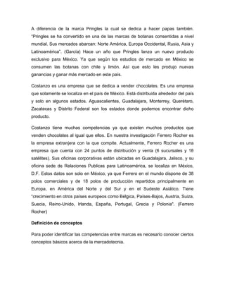 A diferencia de la marca Pringles la cual se dedica a hacer papas también.
“Pringles se ha convertido en una de las marcas de botanas consentidas a nivel
mundial. Sus mercados abarcan: Norte América, Europa Occidental, Rusia, Asia y
Latinoamérica”. (García) Hace un año que Pringles lanzo un nuevo producto
exclusivo para México. Ya que según los estudios de mercado en México se
consumen las botanas con chile y limón. Así que esto les produjo nuevas
ganancias y ganar más mercado en este país.
Costanzo es una empresa que se dedica a vender chocolates. Es una empresa
que solamente se localiza en el país de México. Está distribuida alrededor del país
y solo en algunos estados. Aguascalientes, Guadalajara, Monterrey, Querétaro,
Zacatecas y Distrito Federal son los estados donde podemos encontrar dicho
producto.
Costanzo tiene muchas competencias ya que existen muchos productos que
venden chocolates al igual que ellos. En nuestra investigación Ferrero Rocher es
la empresa extranjera con la que compite. Actualmente, Ferrero Rocher es una
empresa que cuenta con 24 puntos de distribución y venta (6 sucursales y 18
satélites). Sus oficinas corporativas están ubicadas en Guadalajara, Jalisco, y su
oficina sede de Relaciones Publicas para Latinoamérica, se localiza en México,
D.F. Estos datos son solo en México, ya que Ferrero en el mundo dispone de 38
polos comerciales y de 18 polos de producción repartidos principalmente en
Europa, en América del Norte y del Sur y en el Sudeste Asiático. Tiene
“crecimiento en otros países europeos como Bélgica, Países-Bajos, Austria, Suiza,
Suecia, Reino-Unido, Irlanda, España, Portugal, Grecia y Polonia". (Ferrero
Rocher)
Definición de conceptos
Para poder identificar las competencias entre marcas es necesario conocer ciertos
conceptos básicos acerca de la mercadotecnia.
 