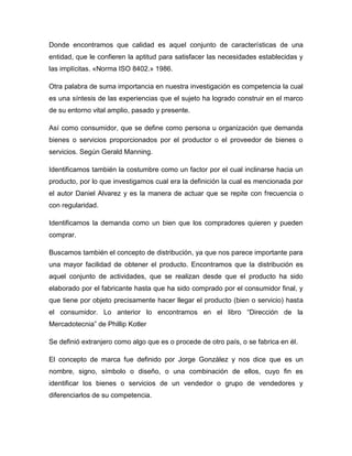 Donde encontramos que calidad es aquel conjunto de características de una
entidad, que le confieren la aptitud para satisfacer las necesidades establecidas y
las implícitas. «Norma ISO 8402.» 1986.
Otra palabra de suma importancia en nuestra investigación es competencia la cual
es una síntesis de las experiencias que el sujeto ha logrado construir en el marco
de su entorno vital amplio, pasado y presente.
Así como consumidor, que se define como persona u organización que demanda
bienes o servicios proporcionados por el productor o el proveedor de bienes o
servicios. Según Gerald Manning.
Identificamos también la costumbre como un factor por el cual inclinarse hacia un
producto, por lo que investigamos cual era la definición la cual es mencionada por
el autor Daniel Alvarez y es la manera de actuar que se repite con frecuencia o
con regularidad.
Identificamos la demanda como un bien que los compradores quieren y pueden
comprar.
Buscamos también el concepto de distribución, ya que nos parece importante para
una mayor facilidad de obtener el producto. Encontramos que la distribución es
aquel conjunto de actividades, que se realizan desde que el producto ha sido
elaborado por el fabricante hasta que ha sido comprado por el consumidor final, y
que tiene por objeto precisamente hacer llegar el producto (bien o servicio) hasta
el consumidor. Lo anterior lo encontramos en el libro “Dirección de la
Mercadotecnia” de Phillip Kotler
Se definió extranjero como algo que es o procede de otro país, o se fabrica en él.
El concepto de marca fue definido por Jorge González y nos dice que es un
nombre, signo, símbolo o diseño, o una combinación de ellos, cuyo fin es
identificar los bienes o servicios de un vendedor o grupo de vendedores y
diferenciarlos de su competencia.
 