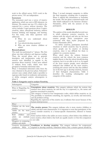 Castro-Fajardo et al., 43 
Journal for the Education of the Young Scientist & Giftedness, 2014, 2/2 
work in the official sector, 33.0% work in the private sector, 7.0% are independent. 
Instrument 
The instrument used was a survey of massive application, which was sent to 800 educators via Internet. The answer rate was 13%, which is the expected for a survey without incentive. The survey includes 3 open questions about 5 topics: creativity, talent, educational inclusion, relation between thinking and language, and learning. For this study, only three questions were addressed: 
 What do you understand about creativity? 
 Can schools develop creativity? 
 Who are more creative: children or adults? 
Research phases 
The study was performed in 7 phases. The first phase was data collection and rigorous reading. Then, the second phase was to generate descriptive and interpretative codes of the answers were identified, in regards to the questions about creativity. Colors were utilized to indicate those codes, which were later grouped to formulate referential codes. 
Phase 3 formulated inferential codes from the ones obtained in the previous phase. Educators‟ answers were coded, which made it possible to regroup codes based on tendencies and patterns, to define emergent analysis subcategories in phase 4. 
Phase 5 re-read emergent categories to define the final categories, resulting into 4 categories. Phase 6 utilized this information to formulate the results. The last phase contrasted myths and false beliefs indicated in the literature (Gómez- Hernández, 2013) with the answers of the participants. 
RESULTS 
The analysis of the results identified several ways in which educators conceive creativity, its relation with the school, and who are the most creative people. These conceptions were connected with three myths proposed by Gómez-Hernandez (2013). 
To define creativity, participants described situations in which creativity may be present, where people can be creative or develop creativity, since it was difficult for them to explain it in a concrete manner. 
When asked about the relation between creativity and the school, the most common implicit theory is that the school should develop creativity, but it is not able to do it so. In regard of the most creative people, most educators indicated that children are the most creative, justifying this answer with the idea that children are in the best age to develop creativity, because of their biological characteristics. Table 2 describes the resulting subcategories and categories of this analysis. 
Table 2. Categories used to analyze Creativity. 
Subcategories 
Categories 
What is? Regarding the nature of creativity 
Conceptions about creativity: This category indicates which the notions that teachers have about creativity are and the way it is expressed, i.e., the nature and practices associated to creativity. 
This category is based in four interpretative codes, which define creativity as: (a) The possibility to transform something, (b) expertise, (c) novelty and innovation, and (d) problem-solving. 
Regarding the expression of the creative act, it indicates that occurs because of the human mind processes 
How? 
Who? 
The creative person: This category indicates who is more creative (children or adults) and their main characteristics. It is important to note that participants of the survey consider creativity as a human-specific characteristic, inherent to human nature. 
Some teachers believe that adults are more creative; others believe that children are more creative; others believe that both are equally creative or that this comparison is not valid. 
Children are the most creative 
Adults are the most creative 
Both children and adults are similarly creative 
Disagrees in comparing children and adults 
Creativity development conditions. What is 
Conditions to develop creativity: This category indicates the components required to develop creativity. Educators believe that a creative person should be  