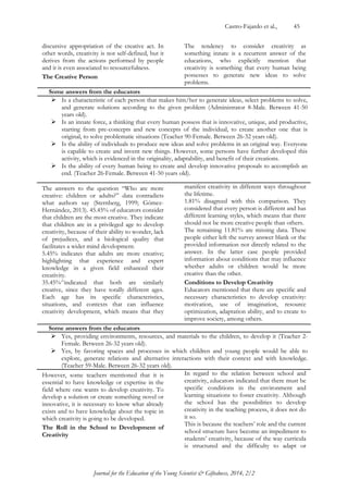 Castro-Fajardo et al., 45 
Journal for the Education of the Young Scientist & Giftedness, 2014, 2/2 
discursive appropriation of the creative act. In other words, creativity is not self-defined, but it derives from the actions performed by people and it is even associated to resourcefulness. 
The Creative Person 
The tendency to consider creativity as something innate is a recurrent answer of the educations, who explicitly mention that creativity is something that every human being possesses to generate new ideas to solve problems. 
Some answers from the educators  Is a characteristic of each person that makes him/her to generate ideas, select problems to solve, and generate solutions according to the given problem (Administrator 8-Male. Between 41-50 years old).  Is an innate force, a thinking that every human possess that is innovative, unique, and productive, starting from pre-concepts and new concepts of the individual, to create another one that is original, to solve problematic situations (Teacher 90-Female. Between 26-32 years old).  Is the ability of individuals to produce new ideas and solve problems in an original way. Everyone is capable to create and invent new things. However, some persons have further developed this activity, which is evidenced in the originality, adaptability, and benefit of their creations.  Is the ability of every human being to create and develop innovative proposals to accomplish an end. (Teacher 26-Female. Between 41-50 years old). 
The answers to the question “Who are more creative: children or adults?” data contradicts what authors say (Sternberg, 1999; Gómez- Hernández, 2013). 45.45% of educators consider that children are the most creative. They indicate that children are in a privileged age to develop creativity, because of their ability to wonder, lack of prejudices, and a biological quality that facilitates a wider mind development. 
5.45% indicates that adults are more creative; highlighting that experience and expert knowledge in a given field enhanced their creativity. 
35.45%^indicated that both are similarly creative, since they have totally different ages. Each age has its specific characteristics, situations, and contexts that can influence creativity development, which means that they manifest creativity in different ways throughout the lifetime. 
1.81% disagreed with this comparison. They considered that every person is different and has different learning styles, which means that there should not be more creative people than others. 
The remaining 11.81% are missing data. These people either left the survey answer blank or the provided information not directly related to the answer. In the latter case people provided information about conditions that may influence whether adults or children would be more creative than the other. 
Conditions to Develop Creativity 
Educators mentioned that there are specific and necessary characteristics to develop creativity: motivation, use of imagination, resource optimization, adaptation ability, and to create to improve society, among others. 
Some answers from the educators  Yes, providing environments, resources, and materials to the children, to develop it (Teacher 2- Female. Between 26-32 years old).  Yes, by favoring spaces and processes in which children and young people would be able to explore, generate relations and alternative interactions with their context and with knowledge. (Teacher 59-Male. Between 26-32 years old). 
However, some teachers mentioned that it is essential to have knowledge or expertise in the field where one wants to develop creativity. To develop a solution or create something novel or innovative, it is necessary to know what already exists and to have knowledge about the topic in which creativity is going to be developed. 
The Roll in the School to Development of Creativity 
In regard to the relation between school and creativity, educators indicated that there must be specific conditions in the environment and learning situations to foster creativity. Although the school has the possibilities to develop creativity in the teaching process, it does not do it so. 
This is because the teachers‟ role and the current school structure have become an impediment to students‟ creativity, because of the way curricula is structured and the difficulty to adapt or  