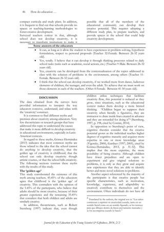 46 How do education … 
Journal for the Education of the Young Scientist & Giftedness, 2014, 2/2 
compact curricula and study plans. In addition, it is frequent to find out that schools provide no spaces or teaching-learning methodologies to foster creative development. 
Surveyed teachers concur in that, although school does not develop creativity, it is necessary to transform institutions to make it possible that all of the members of the educational community can develop their creative potential. This requires adopting a different study plan, to prepare teachers, and provide spaces in the school that could help creativity development. 
Some answers of the educators  It can, as long as it allow the student to have experiences in problem-solving, hypothesis formulation, respect to personal proposals (Teacher 32-Female. Between 26-32 years old).  Yes, totally. I believe that it can develop it through thinking processes related to daily school tasks (tasks such as academic, social actions, etc.) (Teacher 9-Male. Between 26-32 years old).  Yes, creativity can be developed from the contextualization of the topics addressed in class with the solution of problems in the environment, among others (Teacher 11- Female. Between 26-32 years old).  I think that the school can develop creativity, if we worked more from dance, ludicrous elements of children, the teenager, and even the adult. To achieve that we must work on those elements in each of the teachers. (Other 4-Female. Between 41-50 years old). 
DISCUSSION 
The data obtained from the surveys have provided information to interpret the way educators conceive, understand, and relate with the „creativity‟ construct. 
It is common to find different myths and premises about creativity among educators. Very few theoreticians or research groups that have addressed this topic to understand the causes that make it more difficult to develop creativity in educational environments, especially in Latin- American contexts. 
In regard to these myths, Gómez-Hernández (2013) indicates that most common myths are those related to the idea that the school cannot do anything to develop creativity, that the golden age of creativity is childhood, that the school can only develop creativity though artistic courses, or that the school kills creativity. The following sections contrast these myths with the results of this study. 
The ‘golden age’ 
This study corroborated the existence of this myth among teachers. 45.45% of the educators agree that childhood is the „golden age‟ of creativity. This contradicts with the opinion of the 5.45% of the participants, who believe that adults should be more creative, because of their greater experience and the remaining 35.45% that considers that both children and adults are similarly creative. 
In addition, theoreticians, such as Robert Sternberg (1997) indicate that, even though children utilize techniques that facilitate creativity flow, this potential is reduced as they grow, since situations, such as the educational context makes them develop a more limited thinking. “Children began to suppress their creativity when literally o figurative, they are instructor to draw inside lines created in advance and they are rewarded for doing it”2 (Sternberg, 1997, p. 198, cited by Contini, 2014). 
In opposition to Sternberg‟s point of view, cognitive theories consider that the creative potential grows as the individual reaches higher degrees of cognitive maturity and acquires more expertise in one or more knowledge areas (Vigotsky, 2000), Gardner (1997; 2005), cited by Gómez-Hernández, 2013, p. 31-32). This implies that the more expertise, the more possibility of being creative. Although children have fewer prejudices and are open to experiment and give original solutions to problems, it is only as they grow and acquire new experiences that they are able to identify better and more novel solutions to problems. 
Another aspect referenced by the majority of the participants is that creative people has specific characteristics, such as motivation, knowledge, experience, and adaptability to creatively contribute to themselves and the environment. Often individuals do not have all 
2 Translated by the authors, the original text is: “Los niños comienzan a suprimir su creatividad cuando, tanto en un sentido literal como en un sentido figurado, se los instruye para que dibujen dentro de líneas previamente marcadas y se los recompensa cuando lo hacen.”  