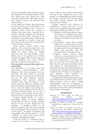 Castro-Fajardo et al., 47 
Journal for the Education of the Young Scientist & Giftedness, 2014, 2/2 
of these characteristics. This coincides with the ideas proposed by Sternberg & Lubart (1997), who indicate that every person have some personality attributes that makes them aware of their creative potential and facilitates their creative process. 
In this regard, they indicate that perseverance, the will to assume risk, the will to grow, to be tolerant against ambiguity, and to be open to experience, make it easier for a person to develop their entire creative potential and to confront unknown situations and experiences (Sternberg & Lubart 1997). According to the participants of this research, these characteristics are very important in a teacher to open and create spaces in the school that may develop the creative potential of students. 
Some teachers‟ answers directly relate creativity with a connatural capacity and as an ability that can be developed. Therefore, even though the creative person has specific personality traits that may facilitate creative abilities, this is no guarantee that creativity would be developed. There may be context and relation conditions that could influence positively or negatively to the creative act. 
The school kills creativity (The school as an executioner) 
The participants of the study agree with theoreticians (Gómez-Hernández, 2013; Robinson, 2006) and non-experts, who have questioned and made explicit the concerns about the place of creativity in the school, and the way the latter influences creativity development. How classroom addresses creativity? What value has creativity in the student education? What do educators know about the importance of developing creativity? 
If it is clear that children may develop their creativity, are they taught how to do it? There is something worrying: teachers do not have a clear concept about creativity, which makes it harder to work on and develop it in the school. 
Teachers‟ implicit theories are a yield a discouraging scenario in schools. Although teachers have the means to develop creativity, they do not do it or, they simply ignore any possibility of including creativity in the education programs, since they do not consider apt to be developed. “We would have to invent a new school”, “It requires commitment and responsibility of the educative agents”, or “I find it difficult” are some of the answers of the participants regarding this problem. 
From this study, it is undisputed that, if everyone can be creative, it is essential that schools begin to value creativity development, not only in their students, but also in their teachers. It is indispensable that educators know the strategies to develop their creative potential and design learning scenarios that foster creativity in their students. 
Teachers‟ opinions about creativity, its development in school, and who is more creative can be categorized into three models to study creativity (Parra et al., 2004, p. 47-50). 
 Pragmatic model. Some opinions indicate that creativity is developed from action, when students are allowed to build ideas, situations, and solutions to problems in a novel way. 
 Socio-personal model. Some teachers indicate that a characteristic that makes somebody creative is the relation between the person and his/her environment and having some personality traits that motivate him/her to develop creativity. 
 Cognitive model. Teachers define creativity as a mental process that could be developed through experience. 
From these interpretations it is evident that there are still many false beliefs about the relation between education and creativity, which were exposed by Gómez-Hernández. It is concerning that these false beliefs are promoted by teachers, who should be instead the first ones to disprove them. Therefore, it is imperative to teach educators about creativity, its development, and promotion at the school. 
To conclude, the following questions remain open: Which kind of in-services and pre-service training educators need in order to dispel misconceptions about the development of creativity? How to create educational policies and programs that foster creativity development, both in teachers and students? 
REFERENCES 
Aigeneren, M. (1999) Análisis de contenido una introducción. Available from: http://aprendeenlinea.udea.edu.co/revistas/index.php/ceo/article/viewfile/1550/1207. 
Bermúdez, M. (1982) El análisis de contenido procedimientos y aplicaciones. Ciencias sociales, 24, 71-80. 
Contini, N. (2014). La creatividad como recurso de afrontamiento en la vida cotidiana. Available from: http://www.palermo.edu/cienciassociales/publicaciones/pdf/Psico1/1%20PSICO%20002.pdf 
García Cepero, M. C., & McCoach, D. B. (2009). Educators' Implicit theories of intelligence and beliefs about the identification of gifted students. Universitas psychologica, 8(2), 295-310.  