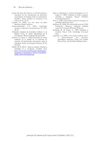 48 How do education … 
Journal for the Education of the Young Scientist & Giftedness, 2014, 2/2 
García, M., Sanz, M., Vilanova, S. (2011)Contenido y naturaleza de las concepciones de profesores universitarios de biología sobre el conocimiento científico. Revista electrónica de Enseñanza de las Ciencias, 10 (1), 23-39. 
Gardner, H. (2005). Las cinco mentes del futuro. Barcelona: Paidós Asterisco. Gómez-Hernández, F.A. (2013) Creatividad, mentiras y educación. Revista Javeriana, 791 (149), 28-34. 
Hernández Sampieri, R., Fernández Collado, C., & Baptista Lucio, P. (2010). Metodología de la investigación. México: Editorial Mc Graw Hill. 
Jiménez, A., Correa, A. (2002) El modelo de teorías implícitas en el análisis de la estructura de creencias del profesorado universitario sobre la enseñanza. Revista de Investigación Educativa, 20 (2), 525-548. 
Martín, M. R. (2014). Análisis de contenido. Estadística y metodología de la investigación. Available from: http://www.uclm.es/profesorado/raulmmartin/ Estadistica_Comunicacion/AN%C3%81LISIS% 20DE%20CONTENIDO.pdf Parra, J., Marulanda, E., Gómez-Hernández, F.A. Y Espejo, V. (2005) Tendencias de estudio en cognición, creatividad y aprendizaje. Bogotá: Pontificia Universidad Javeriana. Pozo, J. (2006) Nuevas formas de pensar la enseñanza y el aprendizaje. Barcelona: Grao. 
Robinson, K. (2006). Do schools kill creativity? TED Conference, Monterey, California [Online] retrieved 11 October 2014 from TED.com 
Sternberg, R., & Lubart, T. (1999) Handbook of Creativity. Nueva York: Cambridge University Press. 
Vygotsky, L. S. (2000). A for mação social da mente: o desenvolvimento dos processos piscológicos superiores. [Trad. José Cipolla Neto et al.] 6. ed., São Paulo: Martins Fontes. 
