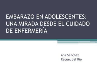 EMBARAZO EN ADOLESCENTES:
UNA MIRADA DESDE EL CUIDADO
DE ENFERMERÍA
Ana Sánchez
Raquel del Río
 