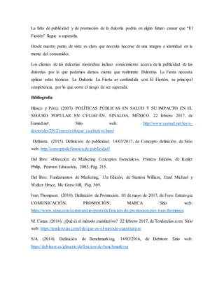 La falta de publicidad y de promoción de la dulcería podría en algún futuro causar que “El
Fiestón” llegue a superarla.
Desde nuestro punto de vista es claro que necesita hacerse de una imagen e identidad en la
mente del consumidor.
Los clientes de las dulcerías mostraban incluso conocimiento acerca de la publicidad de las
dulcerías por lo que podemos darnos cuenta que realmente Dulcerías La Fiesta necesita
aplicar estas técnicas. La Dulcería La Fiesta es confundida con El Fiestón, su principal
competencia, por lo que corre el riesgo de ser superada.
Bibliografía
Blasco y Pérez. (2007). POLÍTICAS PÚBLICAS EN SALUD Y SU IMPACTO EN EL
SEGURO POPULAR EN CULIACÁN, SINALOA, MÉXICO. 22 febrero 2017, de
Eumed.net Sitio web: http://www.eumed.net/tesis-
doctorales/2012/mirm/enfoque_cualitativo.html
Definista. (2015). Definición de publicidad. 14/03/2017, de Concepto definición de Sitio
web: http://conceptodefinicion.de/publicidad/
Del libro: «Dirección de Marketing Conceptos Esenciales», Primera Edición, de Kotler
Philip, Pearson Educación, 2002, Pág. 215.
Del libro: Fundamentos de Marketing, 13a Edición, de Stanton William, Etzel Michael y
Walker Bruce, Mc Graw Hill, Pág. 569.
Ivan Thompson. (2010). Definición de Promoción. 05 de mayo de 2017, de Foro: Estrategia
COMUNICACIÓN, PROMOCIÓN, MARCA Sitio web:
https://www.xing.com/communities/posts/definicion-de-promocion-por-ivan-thompson
M. Canas. (2016). ¿Qué es el método cuantitativo? 22 febrero 2017, de Tendenzias.com Sitio
web: https://tendenzias.com/life/que-es-el-metodo-cuantitativo/
S/A. (2014). Definición de Benchmarking. 14/03/2016, de Debitoor Sitio web:
https://debitoor.es/glosario/definicion-de-benchmarking
 