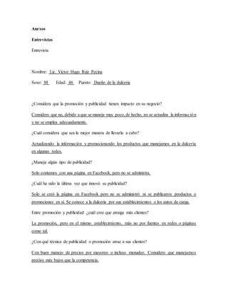 Anexos
Entrevistas
Entrevista
Nombre: Lic. Víctor Hugo Ruíz Pecina
Sexo: M Edad: 46 Puesto: Dueño de la dulcería
¿Considera que la promoción y publicidad tienen impacto en su negocio?
Considero que no, debido a que se maneja muy poco, de hecho, no se actualiza la información
y no se emplea adecuadamente.
¿Cuál considera que sea la mejor manera de llevarla a cabo?
Actualizando la información y promocionando los productos que manejamos en la dulcería
en algunas redes.
¿Maneja algún tipo de publicidad?
Solo contamos con una página en Facebook, pero no se administra.
¿Cuál ha sido la última vez que innovó su publicidad?
Solo se creó la página en Facebook pero no se administró ni se publicaron productos o
promociones en sí. Se conoce a la dulcería por sus establecimientos o los autos de carga.
Entre promoción y publicidad ¿cuál cree que atraiga más clientes?
La promoción, pero en el mismo establecimiento, más no por fuentes en redes o páginas
como tal.
¿Con qué técnica de publicidad o promoción atrae a sus clientes?
Con buen manejo de precios por mayoreo o incluso menudeo. Considero que manejamos
precios más bajos que la competencia.
 