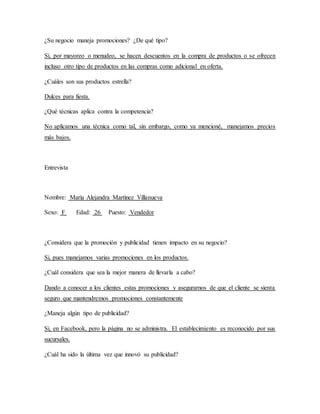 ¿Su negocio maneja promociones? ¿De qué tipo?
Sí, por mayoreo o menudeo, se hacen descuentos en la compra de productos o se ofrecen
incluso otro tipo de productos en las compras como adicional en oferta.
¿Cuáles son sus productos estrella?
Dulces para fiesta.
¿Qué técnicas aplica contra la competencia?
No aplicamos una técnica como tal, sin embargo, como ya mencioné, manejamos precios
más bajos.
Entrevista
Nombre: María Alejandra Martínez Villanueva
Sexo: F Edad: 26 Puesto: Vendedor
¿Considera que la promoción y publicidad tienen impacto en su negocio?
Si, pues manejamos varias promociones en los productos.
¿Cuál considera que sea la mejor manera de llevarla a cabo?
Dando a conocer a los clientes estas promociones y asegurarnos de que el cliente se sienta
seguro que mantendremos promociones constantemente
¿Maneja algún tipo de publicidad?
Si, en Facebook, pero la página no se administra. El establecimiento es reconocido por sus
sucursales.
¿Cuál ha sido la última vez que innovó su publicidad?
 
