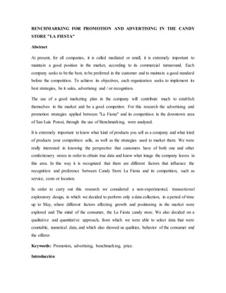 BENCHMARKING FOR PROMOTION AND ADVERTISING IN THE CANDY
STORE "LA FIESTA"
Abstract
At present, for all companies, it is called mediated or small, it is extremely important to
maintain a good position in the market, according to its commercial turnaround. Each
company seeks to be the best, to be preferred in the customer and to maintain a good standard
before the competition. To achieve its objectives, each organization seeks to implement its
best strategies, be it sales, advertising and / or recognition.
The use of a good marketing plan in the company will contribute much to establish
themselves in the market and be a good competitor. For this research the advertising and
promotion strategies applied between "La Fiesta" and its competition in the downtown area
of San Luis Potosí, through the use of Benchmarking, were analyzed.
It is extremely important to know what kind of products you sell as a company and what kind
of products your competition sells, as well as the strategies used to market them. We were
really interested in knowing the perspective that customers have of both one and other
confectionery stores in order to obtain true data and know what image the company leaves in
this area. In this way it is recognized that there are different factors that influence the
recognition and preference between Candy Store La Fiesta and its competition, such as
service, costs or location.
In order to carry out this research we considered a non-experimental, transectional
exploratory design, in which we decided to perform only a data collection, in a period of time
up to May, where different factors affecting growth and positioning in the market were
explored and The mind of the consumer, the La Fiesta candy store. We also decided on a
qualitative and quantitative approach, from which we were able to select data that were
countable, numerical data, and which also showed us qualities, behavior of the consumer and
the offeror.
Keywords: Promotion, advertising, benchmarking, price.
Introducción
 