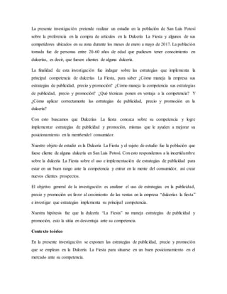La presente investigación pretende realizar un estudio en la población de San Luis Potosí
sobre la preferencia en la compra de artículos en la Dulcería La Fiesta y algunos de sus
competidores ubicados en su zona durante los meses de enero a mayo de 2017. La población
tomada fue de personas entre 20-60 años de edad que pudiesen tener conocimiento en
dulcerías, es decir, que fuesen clientes de alguna dulcería.
La finalidad de esta investigación fue indagar sobre las estrategias que implementa la
principal competencia de dulcerías La Fiesta, para saber ¿Cómo maneja la empresa sus
estrategias de publicidad, precio y promoción? ¿Cómo maneja la competencia sus estrategias
de publicidad, precio y promoción? ¿Qué técnicas ponen en ventaja a la competencia? Y
¿Cómo aplicar correctamente las estrategias de publicidad, precio y promoción en la
dulcería?
Con esto buscamos que Dulcerías La fiesta conozca sobre su competencia y logre
implementar estrategias de publicidad y promoción, mismas que le ayuden a mejorar su
posicionamiento en la ment6endel consumidor.
Nuestro objeto de estudio es la Dulcería La Fiesta y el sujeto de estudio fue la población que
fuese cliente de alguna dulcería en San Luis Potosí. Con esto respondemos a la incertidumbre
sobre la dulcería La Fiesta sobre el uso e implementación de estrategias de publicidad para
estar en un buen rango ante la competencia y entrar en la mente del consumidor, así crear
nuevos clientes prospectos.
El objetivo general de la investigación es analizar el uso de estrategias en la publicidad,
precio y promoción en favor al crecimiento de las ventas en la empresa “dulcerías la fiesta”
e investigar que estrategias implementa su principal competencia.
Nuestra hipótesis fue que la dulcería “La Fiesta” no maneja estrategias de publicidad y
promoción, esto la sitúa en desventaja ante su competencia.
Contexto teórico
En la presente investigación se exponen las estrategias de publicidad, precio y promoción
que se emplean en la Dulcería La Fiesta para situarse en un buen posicionamiento en el
mercado ante su competencia.
 