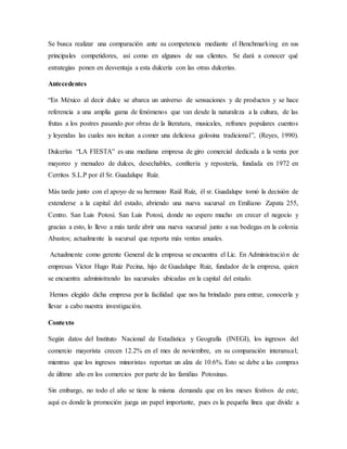 Se busca realizar una comparación ante su competencia mediante el Benchmarking en sus
principales competidores, así como en algunos de sus clientes. Se dará a conocer qué
estrategias ponen en desventaja a esta dulcería con las otras dulcerías.
Antecedentes
“En México al decir dulce se abarca un universo de sensaciones y de productos y se hace
referencia a una amplia gama de fenómenos que van desde la naturaleza a la cultura, de las
frutas a los postres pasando por obras de la literatura, musicales, refranes populares cuentos
y leyendas las cuales nos incitan a comer una deliciosa golosina tradicional”, (Reyes, 1990).
Dulcerías “LA FIESTA” es una mediana empresa de giro comercial dedicada a la venta por
mayoreo y menudeo de dulces, desechables, confitería y repostería, fundada en 1972 en
Cerritos S.L.P por él Sr. Guadalupe Ruíz.
Más tarde junto con el apoyo de su hermano Raúl Ruíz, él sr. Guadalupe tomó la decisión de
extenderse a la capital del estado, abriendo una nueva sucursal en Emiliano Zapata 255,
Centro. San Luis Potosí. San Luis Potosí, donde no espero mucho en crecer el negocio y
gracias a esto, lo llevo a más tarde abrir una nueva sucursal junto a sus bodegas en la colonia
Abastos; actualmente la sucursal que reporta más ventas anuales.
Actualmente como gerente General de la empresa se encuentra el Lic. En Administración de
empresas Víctor Hugo Ruíz Pecina, hijo de Guadalupe Ruiz, fundador de la empresa, quien
se encuentra administrando las sucursales ubicadas en la capital del estado.
Hemos elegido dicha empresa por la facilidad que nos ha brindado para entrar, conocerla y
llevar a cabo nuestra investigación.
Contexto
Según datos del Instituto Nacional de Estadística y Geografía (INEGI), los ingresos del
comercio mayorista crecen 12.2% en el mes de noviembre, en su comparación interanual;
mientras que los ingresos minoristas reportan un alza de 10.6%. Esto se debe a las compras
de último año en los comercios por parte de las familias Potosinas.
Sin embargo, no todo el año se tiene la misma demanda que en los meses festivos de este;
aquí es donde la promoción juega un papel importante, pues es la pequeña línea que divide a
 