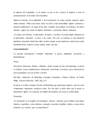 la empresa del consumidor, es la manera en que se da a conocer la empresa y crear un
posicionamiento en la mente del consumidor.
Repasar la historia de la publicidad y de la promoción de ventas permite enmarcar mejor
ambas materias. Ofrece una buena visión de cómo se han desarrollado algunos productos y
prácticas publicitarias a lo largo de los años. También da un indicio de la firmeza de ciertos
sistemas, sugiere las causas de algunos fenómenos y pronostica futuras tendencias
A lo largo de la historia, el intercambio de bienes y servicios ha estado ligado íntimamente
al intercambio monetario, es decir, a las ventas. Por esto, el comercio es una disciplina
legendaria practicada desde hace miles de años, tiempo en que numerosos autores han escrito
incansablemente respecto a cómo realizar mejor este arte.
Conceptualización
La presente investigación considera importante el precio, publicidad, promoción y
Benchmarking
Precio.
Para Kerin, Berkowitz, Hartley y Rudelius, desde el punto de vista del marketing, el precio
es el dinero u otras consideraciones (incluyendo otros bienes y servicios) que se intercambian
por la propiedad o uso de un bien o servicio
Del libro: «Dirección de Marketing Conceptos Esenciales», Primera Edición, de Kotler
Philip, Pearson Educación, 2002, Pág. 215.
El precio es el único elemento del mix de Marketing que proporciona ingresos, pues los otros
componentes únicamente producen costes. Por otro lado, se debe saber que el precio va
íntimamente ligado a la sensación de calidad del producto (así como su exclusividad).
Promoción.
"La promoción es el conjunto de actividades, técnicas y métodos que se utilizan para lograr
objetivos específicos, como informar, persuadir o recordar al público objetivo, acerca de los
productos y/o servicios que se comercializan".
 