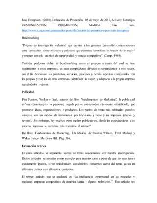 Ivan Thompson. (2010). Definición de Promoción. 05 de mayo de 2017, de Foro: Estrategia
COMUNICACIÓN, PROMOCIÓN, MARCA Sitio web:
https://www.xing.com/communities/posts/definicion-de-promocion-por-ivan-thompson
Benchmarking
“Proceso de investigación industrial que permite a los gerentes desarrollar comparaciones
entre compañías sobre procesos y prácticas que permitan identificar lo “mejor de lo mejor”
y obtener con ello un nivel de superioridad y ventaja competitiva” (Camp. 1989).
También podemos definir al benchmarking como el proceso a través del cual se hace
seguimiento a otras empresas, ya sean competidoras directas o pertenecientes a otro sector,
con el fin de evaluar sus productos, servicios, procesos y demás aspectos, compararlos con
los propios y con los de otras empresas, identificar lo mejor, y adaptarlo a la propia empresa
agregándoles mejoras.
Publicidad
Para Stanton, Walker y Etzel, autores del libro "Fundamentos de Marketing", la publicidad
es "una comunicación no personal, pagada por un patrocinador claramente identificado, que
promueve ideas, organizaciones o productos. Los puntos de venta más habituales para los
anuncios son los medios de transmisión por televisión y radio y los impresos (diarios y
revistas). Sin embargo, hay muchos otros medios publicitarios, desde los espectaculares a las
playeras impresas y, en fechas más recientes, el internet"
Del libro: Fundamentos de Marketing, 13a Edición, de Stanton William, Etzel Michael y
Walker Bruce, Mc Graw Hill, Pág. 569.
Evaluación teórica
En estos artículos se argumenta acerca de temas relacionados con nuestra investigación.
Dichos artículos se tomarán como ejemplo para nuestro caso a pesar de que no sean temas
exactamente iguales, si van relacionados con distintos conceptos acerca del tema, ya sea en
diferentes países o en diferentes contextos.
El primer artículo que se analizará es “La inteligencia empresarial en las pequeñas y
medianas empresas competitivas de América Latina – algunas reflexiones.”. Este artículo nos
 