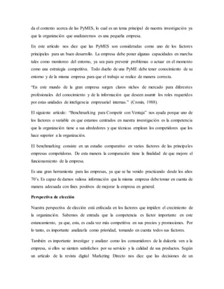 da el contexto acerca de las PyMES, lo cual es un tema principal de nuestra investigación ya
que la organización que analizaremos es una pequeña empresa.
En este artículo nos dice que las PyMES son consideradas como uno de los factores
principales para un buen desarrollo. La empresa debe poner algunas capacidades en marcha
tales como monitoreo del entorno, ya sea para prevenir problemas o actuar en el momento
como una estrategia competitiva. Todo dueño de una PyME debe tener conocimiento de su
entorno y de la misma empresa para que el trabajo se realice de manera correcta.
“En este mundo de la gran empresa surgen claros nichos de mercado para diferentes
profesionales del conocimiento y de la información que deseen asumir los roles requeridos
por estas unidades de inteligencia empresarial internas.” (Cronin, 1988).
El siguiente artículo: “Benchmarking para Competir con Ventaja” nos ayuda porque uno de
los factores o variable en que estamos centrados en nuestra investigación es la competencia
que la organización tiene a sus alrededores y que técnicas emplean los competidores que los
hace superior a la organización.
El benchmarking consiste en un estudio comparativo en varios factores de las principales
empresas competidoras. De esta manera la comparación tiene la finalidad de que mejore el
funcionamiento de la empresa.
Es una gran herramienta para las empresas, ya que se ha venido practicando desde los años
70’s. Es capaz de darnos valiosa información que la misma empresa debe tomar en cuenta de
manera adecuada con fines positivos de mejorar la empresa en general.
Perspectiva de elección
Nuestra perspectiva de elección está enfocada en los factores que impiden el crecimiento de
la organización. Sabemos de entrada que la competencia es factor importante en este
estancamiento, ya que, esta, es cada vez más competitiva en sus precios y promociones. Por
lo tanto, es importante analizarla como prioridad, tomando en cuenta todos sus factores.
También es importante investigar y analizar como los consumidores de la dulcería ven a la
empresa, si ellos se sienten satisfechos por su servicio y la calidad de sus productos. Según
un artículo de la revista digital Marketing Directo nos dice que las decisiones de un
 