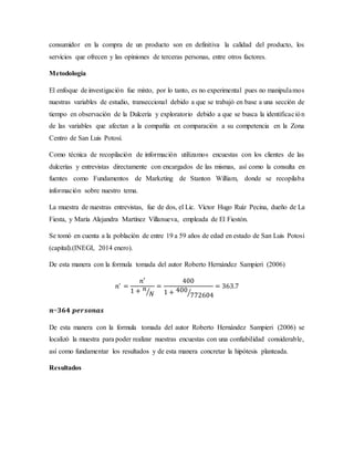 consumidor en la compra de un producto son en definitiva la calidad del producto, los
servicios que ofrecen y las opiniones de terceras personas, entre otros factores.
Metodología
El enfoque de investigación fue mixto, por lo tanto, es no experimental pues no manipulamos
nuestras variables de estudio, transeccional debido a que se trabajó en base a una sección de
tiempo en observación de la Dulcería y exploratorio debido a que se busca la identificación
de las variables que afectan a la compañía en comparación a su competencia en la Zona
Centro de San Luis Potosí.
Como técnica de recopilación de información utilizamos encuestas con los clientes de las
dulcerías y entrevistas directamente con encargados de las mismas, así como la consulta en
fuentes como Fundamentos de Marketing de Stanton William, donde se recopilaba
información sobre nuestro tema.
La muestra de nuestras entrevistas, fue de dos, el Lic. Víctor Hugo Ruíz Pecina, dueño de La
Fiesta, y María Alejandra Martínez Villanueva, empleada de El Fiestón.
Se tomó en cuenta a la población de entre 19 a 59 años de edad en estado de San Luis Potosí
(capital).(INEGI, 2014 enero).
De esta manera con la formula tomada del autor Roberto Hernández Sampieri (2006)
𝑛′
=
𝑛′
1 + 𝑛
𝑁⁄
=
400
1 + 400
772604⁄
= 363.7
𝒏=𝟑𝟔𝟒 𝒑𝒆𝒓𝒔𝒐𝒏𝒂𝒔
De esta manera con la formula tomada del autor Roberto Hernández Sampieri (2006) se
localizó la muestra para poder realizar nuestras encuestas con una confiabilidad considerable,
así como fundamentar los resultados y de esta manera concretar la hipótesis planteada.
Resultados
 