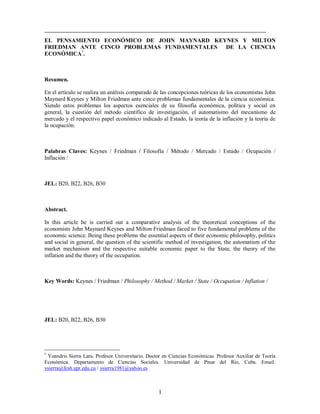 1
EL PENSAMIENTO ECONÓMICO DE JOHN MAYNARD KEYNES Y MILTON
FRIEDMAN ANTE CINCO PROBLEMAS FUNDAMENTALES DE LA CIENCIA
ECONÓMICA*
.
Resumen.
En el artículo se realiza un análisis comparado de las concepciones teóricas de los economistas John
Maynard Keynes y Milton Friedman ante cinco problemas fundamentales de la ciencia económica.
Siendo estos problemas los aspectos esenciales de su filosofía económica, política y social en
general, la cuestión del método científico de investigación, el automatismo del mecanismo de
mercado y el respectivo papel económico indicado al Estado, la teoría de la inflación y la teoría de
la ocupación.
Palabras Claves: Keynes / Friedman / Filosofía / Método / Mercado / Estado / Ocupación /
Inflación /
JEL: B20, B22, B26, B30
Abstract.
In this article he is carried out a comparative analysis of the theoretical conceptions of the
economists John Maynard Keynes and Milton Friedman faced to five fundamental problems of the
economic science. Being these problems the essential aspects of their economic philosophy, politics
and social in general, the question of the scientific method of investigation, the automatism of the
market mechanism and the respective suitable economic paper to the State, the theory of the
inflation and the theory of the occupation.
Key Words: Keynes / Friedman / Philosophy / Method / Market / State / Occupation / Inflation /
JEL: B20, B22, B26, B30
*
Yoandris Sierra Lara. Profesor Universitario. Doctor en Ciencias Económicas. Profesor Auxiliar de Teoría
Económica. Departamento de Ciencias Sociales. Universidad de Pinar del Río, Cuba. Email:
ysierra@fcsh.upr.edu.cu / ysierra1981@yahoo.es
 