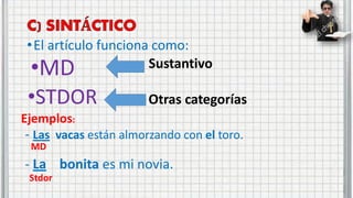 •El artículo funciona como:
•MD
•STDOR
Sustantivo
Otras categorías
Ejemplos:
- Las vacas están almorzando con el toro.
- La bonita es mi novia.
MD
Stdor
 