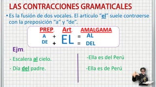 •Es la fusión de dos vocales. El articulo “el” suele contraerse
con la preposición “a” y “de”.
PREP.
A +
EL
+
DE
=
=
AL
DEL
Art. AMALGAMA
- Escalera al cielo.
- Día del padre.
Ejm.
-Ella es del Perú
-Ella es de Perú
 