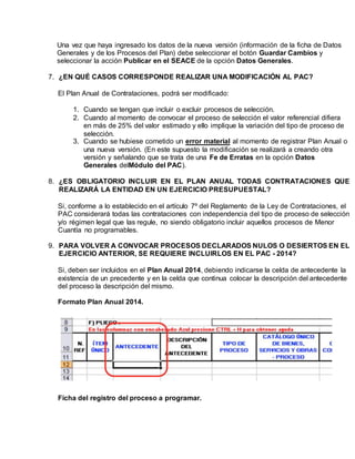 Una vez que haya ingresado los datos de la nueva versión (información de la ficha de Datos
Generales y de los Procesos del Plan) debe seleccionar el botón Guardar Cambios y
seleccionar la acción Publicar en el SEACE de la opción Datos Generales.
7. ¿EN QUÉ CASOS CORRESPONDE REALIZAR UNA MODIFICACIÓN AL PAC?
El Plan Anual de Contrataciones, podrá ser modificado:
1. Cuando se tengan que incluir o excluir procesos de selección.
2. Cuando al momento de convocar el proceso de selección el valor referencial difiera
en más de 25% del valor estimado y ello implique la variación del tipo de proceso de
selección.
3. Cuando se hubiese cometido un error material al momento de registrar Plan Anual o
una nueva versión. (En este supuesto la modificación se realizará a creando otra
versión y señalando que se trata de una Fe de Erratas en la opción Datos
Generales delMódulo del PAC).
8. ¿ES OBLIGATORIO INCLUIR EN EL PLAN ANUAL TODAS CONTRATACIONES QUE
REALIZARÁ LA ENTIDAD EN UN EJERCICIO PRESUPUESTAL?
Si, conforme a lo establecido en el artículo 7º del Reglamento de la Ley de Contrataciones, el
PAC considerará todas las contrataciones con independencia del tipo de proceso de selección
y/o régimen legal que las regule, no siendo obligatorio incluir aquellos procesos de Menor
Cuantía no programables.
9. PARA VOLVER A CONVOCAR PROCESOS DECLARADOS NULOS O DESIERTOS EN EL
EJERCICIO ANTERIOR, SE REQUIERE INCLUIRLOS EN EL PAC - 2014?
Si, deben ser incluidos en el Plan Anual 2014, debiendo indicarse la celda de antecedente la
existencia de un precedente y en la celda que continua colocar la descripción del antecedente
del proceso la descripción del mismo.
Formato Plan Anual 2014.
Ficha del registro del proceso a programar.
 
