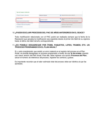 10.¿PUEDO EXCLUIR PROCESOS DEL PAC DE AÑOS ANTERIORES EN EL SEACE?
Toda modificación relacionada con el PAC podrá ser realizada siempre que la fecha de la
Resolución que aprueba la modificación sea expedida desde el primer día hábil de su vigencia
hasta el último día hábil del año correspondiente.
11.¿ES POSIBLE DESAGREGAR POR ÍTEMS, PAQUETES, LOTES, TRAMOS, ETC. UN
PROCESO PROGRAMADO EN EL PLAN ANUAL?
Si, y solo considerando que existió un error material en el registro del proceso en el Plan
Anual, es posible desagregar un proceso programado a través de una fe de erratas creando
una nueva versión del Plan Anual. Para ello, debe ingresar a la opción Procesos del Plan,
ubicar el número de referencia del proceso, registrar los cambios y grabar.
Es importante recordar que el valor estimado total del proceso debe ser idéntico al que fue
aprobado.
 