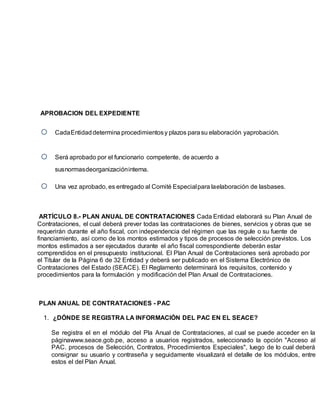 APROBACION DEL EXPEDIENTE
 CadaEntidaddetermina procedimientosy plazos parasu elaboración yaprobación.
 Será aprobado por el funcionario competente, de acuerdo a
susnormasdeorganizacióninterna.
 Una vez aprobado, es entregado al Comité Especialpara laelaboración de lasbases.
ARTÍCULO 8.- PLAN ANUAL DE CONTRATACIONES Cada Entidad elaborará su Plan Anual de
Contrataciones, el cual deberá prever todas las contrataciones de bienes, servicios y obras que se
requerirán durante el año fiscal, con independencia del régimen que las regule o su fuente de
financiamiento, así como de los montos estimados y tipos de procesos de selección previstos. Los
montos estimados a ser ejecutados durante el año fiscal correspondiente deberán estar
comprendidos en el presupuesto institucional. El Plan Anual de Contrataciones será aprobado por
el Titular de la Página 6 de 32 Entidad y deberá ser publicado en el Sistema Electrónico de
Contrataciones del Estado (SEACE). El Reglamento determinará los requisitos, contenido y
procedimientos para la formulación y modificación del Plan Anual de Contrataciones.
PLAN ANUAL DE CONTRATACIONES - PAC
1. ¿DÓNDE SE REGISTRA LA INFORMACIÓN DEL PAC EN EL SEACE?
Se registra el en el módulo del Pla Anual de Contrataciones, al cual se puede acceder en la
páginawww.seace.gob.pe, acceso a usuarios registrados, seleccionado la opción "Acceso al
PAC. procesos de Selección, Contratos, Procedimientos Especiales", luego de lo cual deberá
consignar su usuario y contraseña y seguidamente visualizará el detalle de los módulos, entre
estos el del Plan Anual.
 