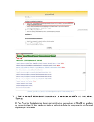 2. ¿CÓMO Y EN QUÉ MOMENTO SE REGISTRA LA PRIMERA VERSIÓN DEL PAC EN EL
SEACE?
El Plan Anual de Contrataciones deberá ser registrado y publicado en el SEACE en un plazo
no mayor de cinco (5) días hábiles contados a partir de la fecha de su aprobación, conforme al
siguiente procedimiento:
 