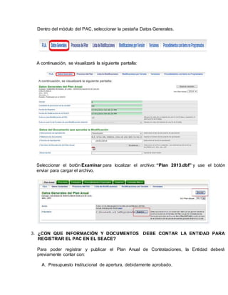 Dentro del módulo del PAC, seleccionar la pestaña Datos Generales.
A continuación, se visualizará la siguiente pantalla:
Seleccionar el botón Examinar para localizar el archivo: “Plan 2013.dbf” y use el botón
enviar para cargar el archivo.
3. ¿CON QUE INFORMACIÓN Y DOCUMENTOS DEBE CONTAR LA ENTIDAD PARA
REGISTRAR EL PAC EN EL SEACE?
Para poder registrar y publicar el Plan Anual de Contrataciones, la Entidad deberá
previamente contar con:
A. Presupuesto Institucional de apertura, debidamente aprobado.
 