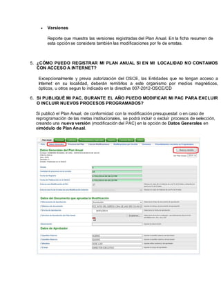  Versiones
Reporte que muestra las versiones registradas del Plan Anual. En la ficha resumen de
esta opción se considera también las modificaciones por fe de erratas.
5. ¿CÓMO PUEDO REGISTRAR MI PLAN ANUAL SI EN MI LOCALIDAD NO CONTAMOS
CON ACCESO A INTERNET?
Excepcionalmente y previa autorización del OSCE, las Entidades que no tengan acceso a
Internet en su localidad, deberán remitirlos a este organismo por medios magnéticos,
ópticos, u otros segun lo indicado en la directiva 007-2012-OSCE/CD
6. SI PUBLIQUÉ MI PAC, DURANTE EL AÑO PUEDO MODIFICAR MI PAC PARA EXCLUIR
O INCLUIR NUEVOS PROCESOS PROGRAMADOS?
Si publicó el Plan Anual, de conformidad con la modificación presupuestal o en caso de
reprogramación de las metas institucionales, se podrá incluir o excluir procesos de selección,
creando una nueva versión (modificación del PAC) en la opción de Datos Generales en
elmódulo de Plan Anual.
 