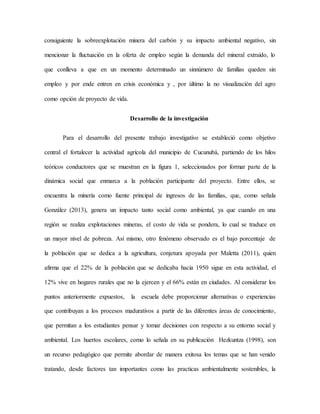 consiguiente la sobreexplotación minera del carbón y su impacto ambiental negativo, sin
mencionar la fluctuación en la oferta de empleo según la demanda del mineral extraído, lo
que conlleva a que en un momento determinado un sinnúmero de familias queden sin
empleo y por ende entren en crisis económica y , por último la no visualización del agro
como opción de proyecto de vida.
Desarrollo de la investigación
Para el desarrollo del presente trabajo investigativo se estableció como objetivo
central el fortalecer la actividad agrícola del municipio de Cucunubá, partiendo de los hilos
teóricos conductores que se muestran en la figura 1, seleccionados por formar parte de la
dinámica social que enmarca a la población participante del proyecto. Entre ellos, se
encuentra la minería como fuente principal de ingresos de las familias, que, como señala
González (2013), genera un impacto tanto social como ambiental, ya que cuando en una
región se realiza explotaciones mineras, el costo de vida se pondera, lo cual se traduce en
un mayor nivel de pobreza. Así mismo, otro fenómeno observado es el bajo porcentaje de
la población que se dedica a la agricultura, conjetura apoyada por Maletta (2011), quien
afirma que el 22% de la población que se dedicaba hacia 1950 sigue en esta actividad, el
12% vive en hogares rurales que no la ejercen y el 66% están en ciudades. Al considerar los
puntos anteriormente expuestos, la escuela debe proporcionar alternativas o experiencias
que contribuyan a los procesos madurativos a partir de las diferentes áreas de conocimiento,
que permitan a los estudiantes pensar y tomar decisiones con respecto a su entorno social y
ambiental. Los huertos escolares, como lo señala en su publicación Hezkuntza (1998), son
un recurso pedagógico que permite abordar de manera exitosa los temas que se han venido
tratando, desde factores tan importantes como las practicas ambientalmente sostenibles, la
 