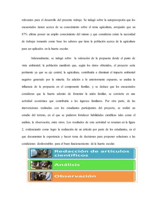 relevantes para el desarrollo del presente trabajo. Se indagó sobre la autopercepción que los
encuestados tienen acerca de su conocimiento sobre el tema agricultura, arrojando que un
87% afirma poseer un amplio conocimiento del mismo y que consideran existe la necesidad
de trabajar tomando como base los saberes que tiene la población acerca de la agricultura
para ser aplicados en la huerta escolar.
Adicionalmente, se indagó sobre la valoración de la propuesta desde el punto de
vista ambiental; la población manifestó que, según los datos obtenidos, el proyecto sería
pertinente ya que su eje central, la agricultura, contribuiría a disminuir el impacto ambiental
negativo generado por la minería. En adición a lo anteriormente expuesto, se analiza la
influencia de la propuesta en el componente familiar, y se deduce que los encuestados
consideran que la huerta además de fomentar la unión familiar, se convierte en una
actividad económica que contribuiría a los ingresos familiares. Por otra parte, de las
intervenciones realizadas con los estudiantes participantes del proyecto, se realizó un
estudio del terreno, en el que se pudieron fortalecer habilidades científicas tales como el
análisis, la observación, entre otros. Los resultados de esta actividad se resumen en la figura
2, evidenciando como logro la realización de un artículo por parte de los estudiantes, en el
que documentan la experiencia y hacen toma de decisiones para proponer soluciones a las
condiciones desfavorables para el buen funcionamiento de la huerta escolar.
 