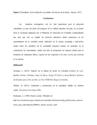Figura 2. Resultados de la realización de estudios del terreno de la huerta. Autores, 2015.
Conclusiones
Las iniciativas investigativas son de vital importancia para la educación
colombiana, ya que son parte del progreso de la calidad educativa del país, en el camino
hacia la excelencia planteado por el Ministerio de Educación de Colombia, comprendiendo
que para que este se cumpla, los procesos educativos deben enmarcarse en los
requerimientos de la sociedad actual, enfocados en la ciencia, tecnología e innovación,
donde todos los miembros de la comunidad educativa pueden ser partícipes de la
construcción de conocimiento, siendo este tipo de propuestas los espacios ideales para la
formación de ciudadanos líderes, capaces de dar respuestas a los retos con los que conviven
en su entorno.
Bibliografía
Gonzalez, L. (2013). Impacto de la minería de hecho en Colombia. Estudios de caso:
Quibdó, Istmina, Timbiquí, López de Micay, Guapi, El Charco y Santa Bárbara. Instituto
de Estudios para el De sarrollo y la Paz–INDEPAZ. Bogotá, Colombia.
Maletta, H. (2011). Tendencias y perspectivas de la agricultura familiar en América
Latina. Documento de trabajo, (90).
Hezkuntza, L. (1998). Huerto escolar. Obtenido de:
http://www.hezkuntza.ejgv.euskadi.eus/contenidos/informacion/dig_publicaciones_innovac
ion/es_edu_ambi/adjuntos/800001c_huerto_escolar_c.pdf
 