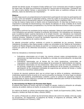 atender las demás causas. Al respecto Crosby señala que “a los numerosos pero triviales ni siguiera
les hacen caso; les dejan que envenenen el producto o servicio para el consumidor. Consideran que
no vale la pena dedicar tiempo a solucionarlos. En cambio para un auténtico enfoque de cero
defectos, todos los elementos son importantes”.
Mejorar
En esta etapa asume una preponderancia fundamental la participación de todos los participantes del
proceso, como así también la capacidad creativa, entre los cuales se encuentran el uso de nuevas
herramientas como el Pensamiento Lateral y la Programación Neuro-Lingüística (PNL).
La fase de mejora implica tanto el diseño como la implementación. En esta fase de diseño es muy
importante la actividad de benchmarking a los efectos de detectar en otras unidades de la misma
empresa o en otras empresas (competidoras o no) formas más efectivas de llevar a cabo un proceso.
Controlar
Es necesario confirmar los resultados de las mejoras realizadas. Debe por tanto definirse claramente
unos indicadores que permitan visualizar la evolución del proyecto. Los indicadores son necesarios,
pues no podemos basar nuestras decisiones en la simple intuición. Los indicadores nos mostrarán
los puntos problemáticos de nuestro negocio y nos ayudarán a caracterizar, comprender y confirmar
nuestros procesos. Mediante el control de resultados lograremos saber si estamos cubriendo las
necesidades y expectativas de nuestros clientes.
Es además primordial verificar mediante el control la estabilidad de los procesos. Distintos
indicadores vinculados a Seis Sigma pueden y deben ser articulados en los Tableros de Comandos o
Cuadros de Mando Integral a los efectos de permitir un monitoreo constante en la evolución de los
mismos por parte de los diferentes funcionarios y responsables de los procesos productivos y de
mejoras.
Entre los indicadores a monitorear tenemos:
 Indicadores relacionados con el coste: los mismos incluyen costes correspondientes a las
operaciones, las materias primas, de despilfarro y reciclaje, de comercialización, de desarrollo
de productos.
 Indicadores relacionados con el tiempo de: los ciclos (productivos, comerciales, de
respuestas) y de cumplimiento de las etapas de los procesos de implementación de mejoras.
 Indicadores relacionados con las prestaciones: tales como cuota de mercado, cotización de
las acciones, imagen de la empresa, niveles de satisfacción de los clientes y consumidores, y
participación de los empleados (cantidades de sugerencias por período de tiempo y niveles
de ahorros o beneficios subsecuentes).
A manera de resumen podemos decir que en primer lugar se define el problema, valorándose o
midiéndose posteriormente el punto en el cual se encuentra la empresa. En tercer lugar se estudia
la causa raíz del problema, procediéndose a diseñar y poner en práctica las respectivas mejoras.
Procediéndose en última instancia a controlar los resultados obtenidos para verificar la efectividad y
eficiencia de los cambios realizados.
8. Herramientas de Mejora de Procesos Seis Sigma
El sistema Seis Sigma es mucho más que un trabajo en equipo, implica la utilización de refinados
sistemas de análisis relativos al diseño, la producción y el aprovisionamiento.
En materia de Diseño se utilizan herramientas tales como: Diseño de Experimentos (DDE), Diseño
Robusto y Análisis del Modo de Fallos y Efectos (AMFE).
En cuanto a Producción se utilizan las herramientas básicas del control de calidad, entre los cuales
se encuentran: los histogramas, el Diagrama de Pareto, el Diagrama de Ishikawa, AMFE, SPC
(Control Estadístico de Procesos) y DDE.
 