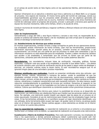 en el campo de acción tanto en Seis Sigma como en las operatorias fabriles, administrativas y de
servicios.
Sponsor (Champion) es un ejecutivo o directivo que inicia y patrocina a un Black Belt o a un equipo
de proyecto. Una especie de mecenas. Él mismo forma parte del Comité de Liderazgo, siendo sus
responsabilidades garantizar que los proyectos están alineados con los objetivos generales del
negocio y proveer dirección cuando eso no ocurra, mantener informados a los otros miembros del
Comité de Liderazgo sobre el progreso del proyecto, proveer o persuadir a terceros para aportar al
equipo los recursos necesarios, tales como tiempo, dinero y la ayuda de otros.
Conducir reuniones de revisión periódicas y negociar conflictos y efectuar enlaces con otros proyectos
Seis Sigma.
Líder de Implementación
Generalmente a cargo del CEO u otra figura máxima y cercana a ese nivel, es responsable de la
puesta en práctica del sistema Seis Sigma y de los resultados que este arroje para la organización,
siendo el estratega fundamental del sistema.
11. Establecimiento de técnicas que eviten errores
En muchas organizaciones, cometer errores y luego corregirlos es parte de sus operaciones diarias.
Los empleados anotan información de forma errónea, usan mal las herramientas, proporcionan
información equivocada, ignoran pasos de un proceso, cometen errores en mediciones, y así
sucesivamente. Los errores son una señal de que los procesos no están bien entendidos y que la
información necesaria no está disponible para los empleados. Pueden y deben introducirse cambios
que ayuden a los empleados a comprender que los errores no tienen que ser parte de las
operaciones, utilizando para ello diversas técnicas, entre las cuales podemos describir:
Recordatorios. Los recordatorios incluyen listas de verificación, manuales, gráficas, formas
especiales –cualquier cosa que ayude a los empleados a recordar lo que deben hacer–. Los pilotos
de aviación siempre usan una lista de verificación escrita de los pasos a seguir antes de despegar y
aterrizar, sin importar cuántas veces lo hayan hecho. El usar recordatorios asegura que no se
ignorará ningún paso de una actividad o proceso importante.
Eliminar similitudes que confunden. Cuando se presentan similitudes entre dos artículos –por
ejemplo formas, colores, ubicaciones o números de partes– existe la posibilidad de que los
empleados cometan errores. Para evitar este tipo de equivocaciones, supervisores y empleados
deben revisar, primero, el tipo de errores que se presentan; luego podrán hacer cambios en formas,
colores, ubicaciones o cualquier característica que esté causando confusión. De esta manera, puede
reducirse considerablemente la posibilidad de errores por similitud. Pensemos al respecto en los
errores que suelen tener lugar en los hospitales con los tubos de oxigeno o de otro tipo de insumos
médicos. Colores que identifiquen claramente su contenido pueden evitar gravísimas consecuencias.
Establecer restricciones. Otra técnica para reducir la posibilidad de errores es el desarrollo de
restricciones. Las restricciones son obstáculos físicos que impiden que las personas realicen mal una
tarea. Por ejemplo, una restricción puede impedir que alguien siga los pasos de un proceso en el
orden equivocado. Considere el uso de restricciones para impedir que los empleados hagan mal las
cosas. Si las herramientas utilizadas en un quirófano ocupan un lugar claramente identificado, una
vez utilizada, dicha herramienta debe ocupar ese lugar; de quedar vacío el mismo, es porque puede
estar en el interior del paciente. Piense cuántas agujas y otros elementos se olvidan en el interior
por no tomar en cuenta ésta práctica.
Usar la capacidad de realización. La capacidad de realización es un entorno o circunstancia que
facilita hacer un trabajo como es debido. La capacidad de realización es el opuesto a las restricciones.
Cuestionario o Matriz de Análisis Preventivo. Para cada operación o proceso, los empleados de
línea y los supervisores y demás personal jerárquico deben cuestionarse qué puede salir mal
(haciendo uso, por ejemplo, de la Tormenta de Ideas) y luego analizar la forma de evitar de que ello
 