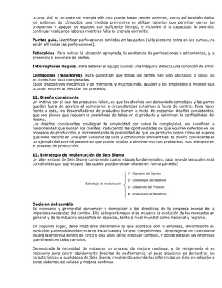 ocurra. Así, si un corte de energía eléctrica puede hacer perder archivos, como así también dañar
los sistemas de cómputos, una medida preventiva es utilizar baterías que permitan cerrar los
programas y apagar los equipos con suficiente tiempo, e inclusive si la capacidad lo permite,
continuar realizando labores mientras falta la energía corriente.
Puntas guía. Identificar perforaciones omitidas en las partes (si la pieza no entra en las puntas, no
están allí todas las perforaciones).
Fotoceldas. Para indicar la ubicación apropiada, la existencia de perforaciones y aditamentos, y la
presencia o ausencia de partes.
Interruptores de paro. Para detener el equipo cuando una máquina detecta una condición de error.
Contadores (monitores). Para garantizar que todas las partes han sido utilizadas o todas las
acciones han sido completadas.
Estos dispositivos mecánicos y de memoria, y muchos más, ayudan a los empleados a impedir que
ocurran errores al ejecutar los procesos.
12. Diseño consistente
Un motivo por el cual los productos fallan, es que los diseños son demasiado complejos y las partes
quedan fuera de servicio al someterlos a circunstancias extremas o fuera de control. Para hacer
frente a esto, los desarrolladores de productos tienen la meta de presentar diseños consistentes,
que son planes que reducen la posibilidad de fallas en el producto y optimizan la confiabilidad del
mismo.
Los diseños consistentes privilegian la simplicidad por sobre la complejidad, sin sacrificar la
funcionalidad que buscan los clientes; reduciendo las oportunidades de que ocurran defectos en los
procesos de producción, e incrementando la posibilidad de que un producto opere como se supone
que debe hacerlo en una gran variedad de usos y condiciones ambientales. El diseño consistente es
un ejemplo del control preventivo que puede ayudar a eliminar muchos problemas más adelante en
el proceso de producción.
13. Estrategia de implantación de Seis Sigma
Un plan exitoso de Seis Sigma comprende cuatro etapas fundamentales, cada una de las cuales está
constituidas por sub-etapas (las cuales pueden desarrollarse en forma paralela)
Decisión del cambio
Es necesario y primordial convencer y demostrar a los directivos de la empresa acerca de la
imperiosa necesidad del cambio. Ello se logrará mejor si se muestra la evolución de los mercados en
general y de la industria especifica en especial, tanto a nivel mundial como nacional y regional.
En segundo lugar, debe mostrarse claramente lo que acontece con la empresa, describiendo su
evolución y comparándola con la de los actuales y futuros competidores. Debe dejarse en claro dónde
estará la empresa dentro de cinco o diez años de no efectuar cambios, y dónde estarán las empresas
que sí realicen tales cambios.
Demostrada la necesidad de instaurar un proceso de mejora continua, y de reingeniería si es
necesario para cubrir rápidamente brechas de performance, el paso siguiente es demostrar las
características y cualidades de Seis Sigma, mostrando además las diferencias de éste en relación a
otros sistemas de calidad y mejora continua.
 